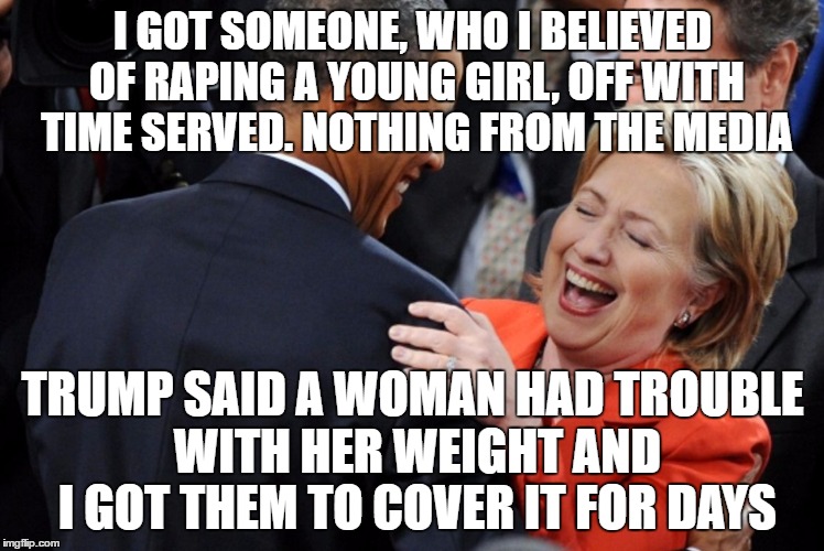 Hillary Laughing  | I GOT SOMEONE, WHO I BELIEVED OF RAPING A YOUNG GIRL, OFF WITH TIME SERVED. NOTHING FROM THE MEDIA; TRUMP SAID A WOMAN HAD TROUBLE WITH HER WEIGHT AND I GOT THEM TO COVER IT FOR DAYS | image tagged in hillary laughing | made w/ Imgflip meme maker