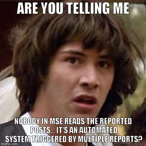 Conspiracy Keanu Meme | ARE YOU TELLING ME; NOBODY IN MSE READS THE REPORTED POSTS... IT'S AN AUTOMATED SYSTEM TRIGGERED BY MULTIPLE REPORTS? | image tagged in memes,conspiracy keanu | made w/ Imgflip meme maker