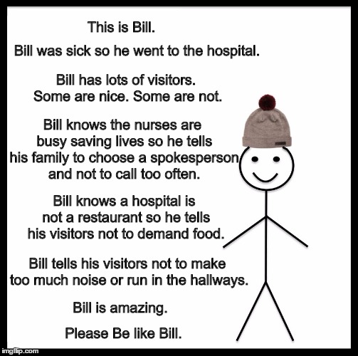 Be Like Bill Meme | This is Bill. Bill was sick so he went to the hospital. Bill has lots of visitors. Some are nice. Some are not. Bill knows the nurses are busy saving lives so he tells his family to choose a spokesperson and not to call too often. Bill knows a hospital is not a restaurant so he tells his visitors not to demand food. Bill tells his visitors not to make too much noise or run in the hallways. Bill is amazing. Please Be like Bill. | image tagged in memes,be like bill | made w/ Imgflip meme maker