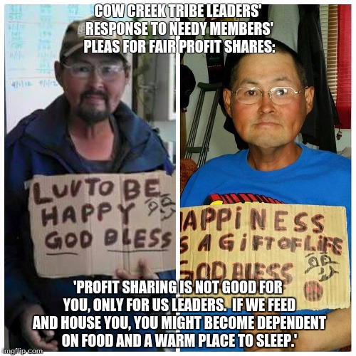Cow Creek Leaders Refuse To Share | COW CREEK TRIBE LEADERS' RESPONSE TO NEEDY MEMBERS' PLEAS FOR FAIR PROFIT SHARES:; 'PROFIT SHARING IS NOT GOOD FOR YOU, ONLY FOR US LEADERS.  IF WE FEED AND HOUSE YOU, YOU MIGHT BECOME DEPENDENT ON FOOD AND A WARM PLACE TO SLEEP.' | image tagged in one does not simply | made w/ Imgflip meme maker