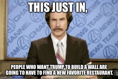 Ron Burgundy Meme | THIS JUST IN, PEOPLE WHO WANT TRUMP TO BUILD A WALL ARE GOING TO HAVE TO FIND A NEW FAVORITE RESTAURANT. | image tagged in memes,ron burgundy | made w/ Imgflip meme maker