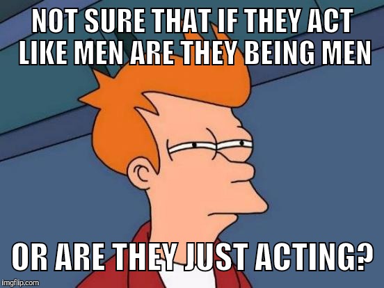 Futurama Fry Meme | NOT SURE THAT IF THEY ACT LIKE MEN ARE THEY BEING MEN OR ARE THEY JUST ACTING? | image tagged in memes,futurama fry | made w/ Imgflip meme maker