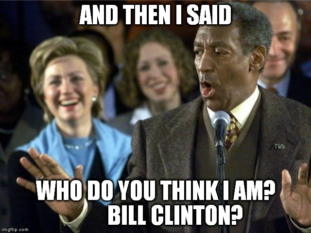  AND THEN I SAID; WHO DO YOU THINK I AM?         BILL CLINTON? | image tagged in hillary  cosby | made w/ Imgflip meme maker