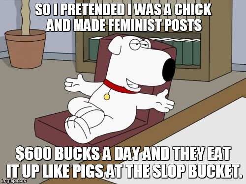 Brian Griffin Meme | SO I PRETENDED I WAS A CHICK AND MADE FEMINIST POSTS; $600 BUCKS A DAY AND THEY EAT IT UP LIKE PIGS AT THE SLOP BUCKET. | image tagged in memes,brian griffin | made w/ Imgflip meme maker