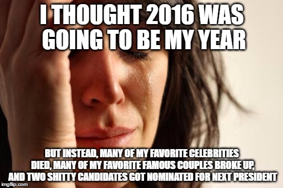 First World Problems | I THOUGHT 2016 WAS GOING TO BE MY YEAR; BUT INSTEAD, MANY OF MY FAVORITE CELEBRITIES DIED, MANY OF MY FAVORITE FAMOUS COUPLES BROKE UP, AND TWO SHITTY CANDIDATES GOT NOMINATED FOR NEXT PRESIDENT | image tagged in memes,first world problems,2016 | made w/ Imgflip meme maker