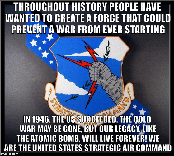 THROUGHOUT HISTORY PEOPLE HAVE WANTED TO CREATE A FORCE THAT COULD PREVENT A WAR FROM EVER STARTING; IN 1946, THE US SUCCEEDED. THE COLD WAR MAY BE GONE, BUT OUR LEGACY, LIKE THE ATOMIC BOMB, WILL LIVE FOREVER! WE ARE THE UNITED STATES STRATEGIC AIR COMMAND | made w/ Imgflip meme maker