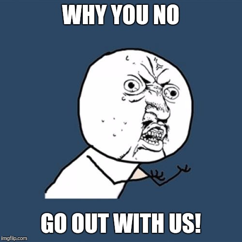 Y U No | WHY YOU NO; GO OUT WITH US! | image tagged in memes,y u no | made w/ Imgflip meme maker