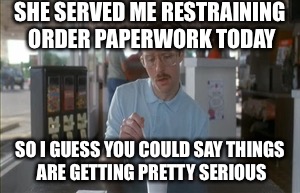 Restraining orders | SHE SERVED ME RESTRAINING ORDER PAPERWORK TODAY; SO I GUESS YOU COULD SAY THINGS ARE GETTING PRETTY SERIOUS | image tagged in memes,so i guess you can say things are getting pretty serious | made w/ Imgflip meme maker