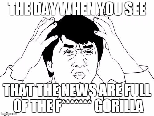 Jackie Chan WTF Meme | THE DAY WHEN YOU SEE; THAT THE NEWS ARE FULL OF THE F******* GORILLA | image tagged in memes,jackie chan wtf | made w/ Imgflip meme maker