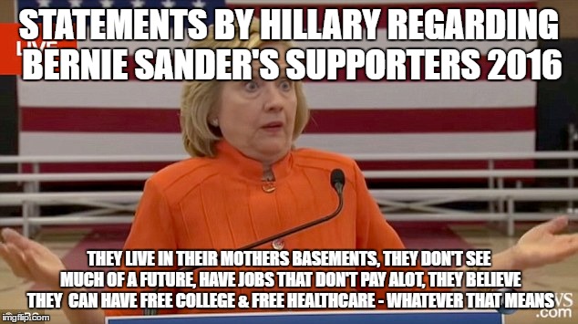 blasting sanders supporters instead of embracing them | STATEMENTS BY HILLARY REGARDING BERNIE SANDER'S SUPPORTERS 2016; THEY LIVE IN THEIR MOTHERS BASEMENTS, THEY DON'T SEE MUCH OF A FUTURE, HAVE JOBS THAT DON'T PAY ALOT, THEY BELIEVE THEY  CAN HAVE FREE COLLEGE & FREE HEALTHCARE - WHATEVER THAT MEANS | image tagged in hillary clinton fail | made w/ Imgflip meme maker