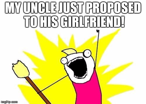 X All The Y | MY UNCLE JUST PROPOSED TO HIS GIRLFRIEND! | image tagged in memes,x all the y | made w/ Imgflip meme maker