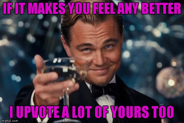 Leonardo Dicaprio Cheers Meme | IF IT MAKES YOU FEEL ANY BETTER I UPVOTE A LOT OF YOURS TOO | image tagged in memes,leonardo dicaprio cheers | made w/ Imgflip meme maker