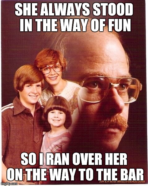 Vengeance Dad | SHE ALWAYS STOOD IN THE WAY OF FUN; SO I RAN OVER HER ON THE WAY TO THE BAR | image tagged in memes,vengeance dad | made w/ Imgflip meme maker