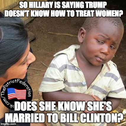 Third World Skeptical Kid Meme | SO HILLARY IS SAYING TRUMP DOESN'T KNOW HOW TO TREAT WOMEN? DOES SHE KNOW SHE'S MARRIED TO BILL CLINTON? | image tagged in memes,third world skeptical kid | made w/ Imgflip meme maker