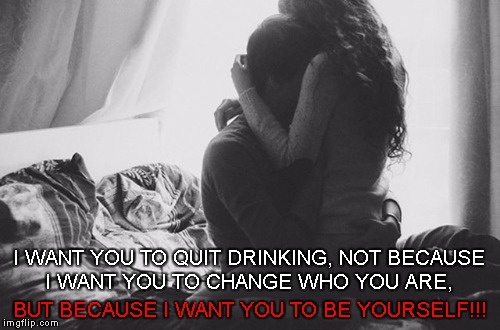 You are the only girl I've ever Loved | I WANT YOU TO QUIT DRINKING, NOT BECAUSE I WANT YOU TO CHANGE WHO YOU ARE, BUT BECAUSE I WANT YOU TO BE YOURSELF!!! | image tagged in alcoholic,recovery,please stop,alcoholism,addiction,for kristen | made w/ Imgflip meme maker