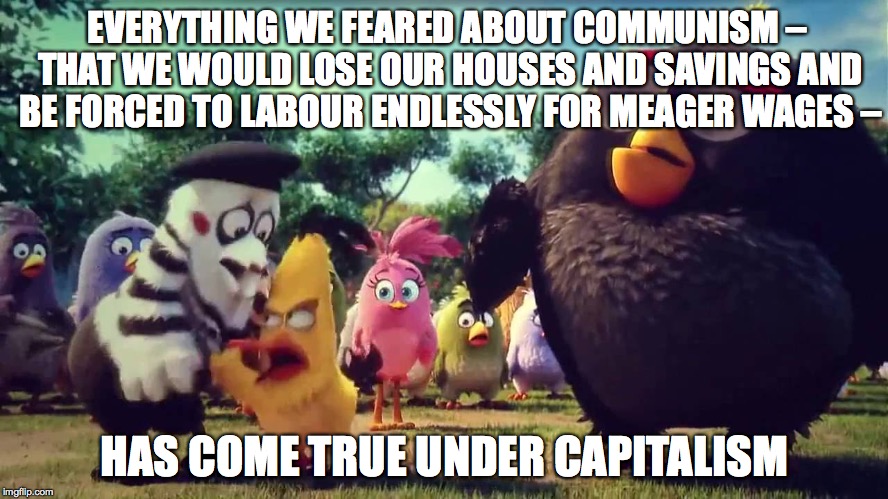 What is capitalism? | EVERYTHING WE FEARED ABOUT COMMUNISM – THAT WE WOULD LOSE OUR HOUSES AND SAVINGS AND BE FORCED TO LABOUR ENDLESSLY FOR MEAGER WAGES –; HAS COME TRUE UNDER CAPITALISM | image tagged in capitalism,communism,corporatocracy,mimimum wage,totalitarianism | made w/ Imgflip meme maker