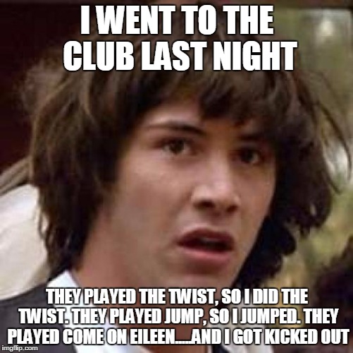 Conspiracy Keanu | I WENT TO THE CLUB LAST NIGHT; THEY PLAYED THE TWIST, SO I DID THE TWIST. THEY PLAYED JUMP, SO I JUMPED. THEY PLAYED COME ON EILEEN.....AND I GOT KICKED OUT | image tagged in memes,conspiracy keanu | made w/ Imgflip meme maker