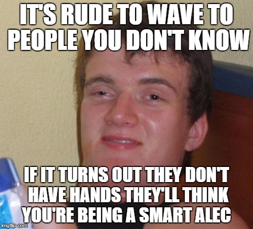 10 Guy Meme | IT'S RUDE TO WAVE TO PEOPLE YOU DON'T KNOW; IF IT TURNS OUT THEY DON'T HAVE HANDS THEY'LL THINK YOU'RE BEING A SMART ALEC | image tagged in memes,10 guy | made w/ Imgflip meme maker