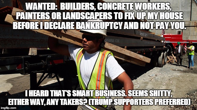 construction worker | WANTED:  BUILDERS, CONCRETE WORKERS, PAINTERS OR LANDSCAPERS TO FIX UP MY HOUSE BEFORE I DECLARE BANKRUPTCY AND NOT PAY YOU. I HEARD THAT'S SMART BUSINESS. SEEMS SHITTY, EITHER WAY, ANY TAKERS? (TRUMP SUPPORTERS PREFERRED) | image tagged in construction worker | made w/ Imgflip meme maker