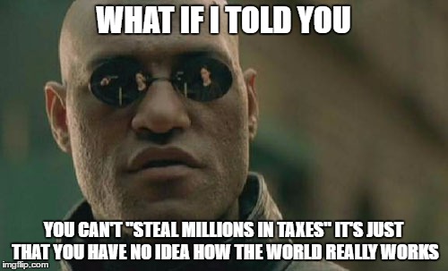 Matrix Morpheus Meme | WHAT IF I TOLD YOU YOU CAN'T "STEAL MILLIONS IN TAXES" IT'S JUST THAT YOU HAVE NO IDEA HOW THE WORLD REALLY WORKS | image tagged in memes,matrix morpheus | made w/ Imgflip meme maker