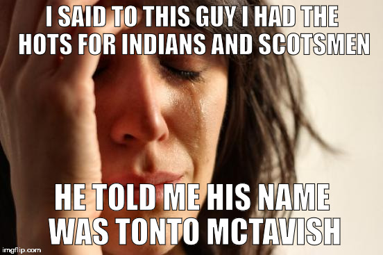 First World Problems | I SAID TO THIS GUY I HAD THE HOTS FOR INDIANS AND SCOTSMEN; HE TOLD ME HIS NAME WAS TONTO MCTAVISH | image tagged in memes,first world problems | made w/ Imgflip meme maker