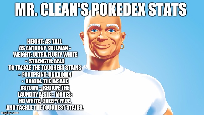 Mr Clean's Pokedex Stats |  HEIGHT: AS TALL AS ANTHONY SULLIVAN - 
WEIGHT: ULTRA FLUFFY WHITE - 
STRENGTH: ABLE TO TACKLE THE TOUGHEST STAINS - 
FOOTPRINT: UNKNOWN - 
ORIGIN: THE INSANE ASYLUM - 
REGION: THE LAUNDRY AISLE - 
MOVES: HD WHITE, CREEPY FACE, AND TACKLE THE TOUGHEST STAINS. MR. CLEAN'S POKEDEX STATS | image tagged in mr clean,paul the amber memes,pokemon,pokedex,creepy guy | made w/ Imgflip meme maker