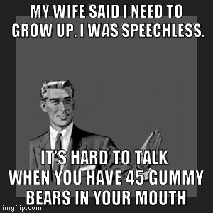 Kill Yourself Guy | MY WIFE SAID I NEED TO GROW UP. I WAS SPEECHLESS. IT'S HARD TO TALK WHEN YOU HAVE 45 GUMMY BEARS IN YOUR MOUTH | image tagged in memes,kill yourself guy | made w/ Imgflip meme maker