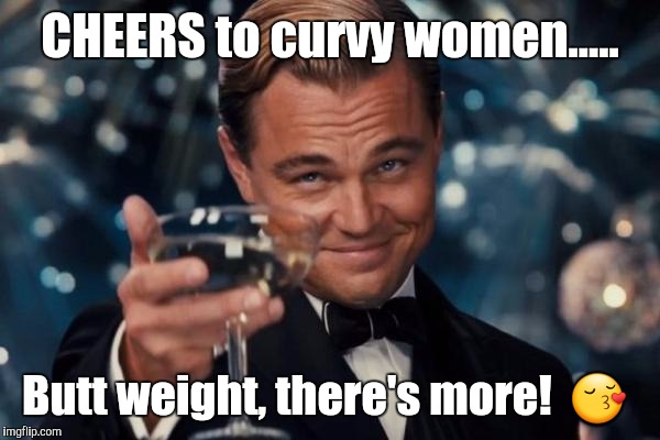 Leonardo Dicaprio Cheers Meme | CHEERS to curvy women..... Butt weight, there's more!  😚 | image tagged in memes,leonardo dicaprio cheers | made w/ Imgflip meme maker