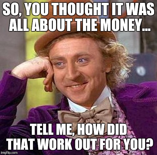 Creepy Condescending Wonka | SO, YOU THOUGHT IT WAS ALL ABOUT THE MONEY... TELL ME, HOW DID THAT WORK OUT FOR YOU? | image tagged in memes,creepy condescending wonka | made w/ Imgflip meme maker