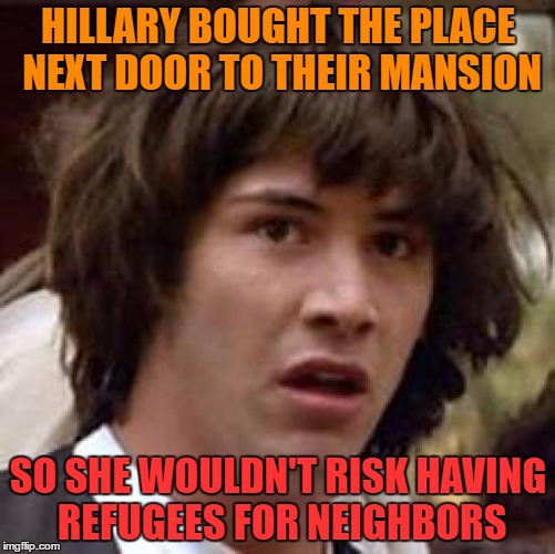 Conspiracy Keanu | HILLARY BOUGHT THE PLACE NEXT DOOR TO THEIR MANSION; SO SHE WOULDN'T RISK HAVING REFUGEES FOR NEIGHBORS | image tagged in memes,conspiracy keanu | made w/ Imgflip meme maker