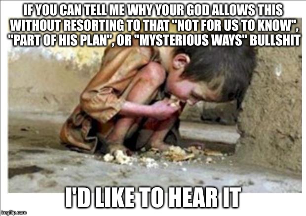 Starving child | IF YOU CAN TELL ME WHY YOUR GOD ALLOWS THIS WITHOUT RESORTING TO THAT "NOT FOR US TO KNOW", "PART OF HIS PLAN", OR "MYSTERIOUS WAYS" BULLSHIT; I'D LIKE TO HEAR IT | image tagged in starving child | made w/ Imgflip meme maker