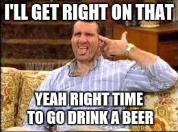 I'LL GET RIGHT ON THAT YEAH RIGHT TIME TO GO DRINK A BEER | made w/ Imgflip meme maker
