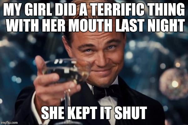 Mouth work | MY GIRL DID A TERRIFIC THING WITH HER MOUTH LAST NIGHT; SHE KEPT IT SHUT | image tagged in memes,leonardo dicaprio cheers | made w/ Imgflip meme maker