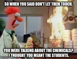 Don't let any of them touch, unless you want a chemical reaction to take place. If you know what I mean. | SO WHEN YOU SAID DON'T LET THEM TOUCH, YOU WERE TALKING ABOUT THE CHEMICALS? I THOUGHT YOU MEANT THE STUDENTS. | image tagged in science,hormones,students,chemistry,fire | made w/ Imgflip meme maker