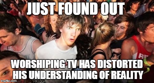 DuuuH! | JUST FOUND OUT; WORSHIPING TV HAS DISTORTED HIS UNDERSTANDING OF REALITY | image tagged in memes,sudden clarity clarence | made w/ Imgflip meme maker