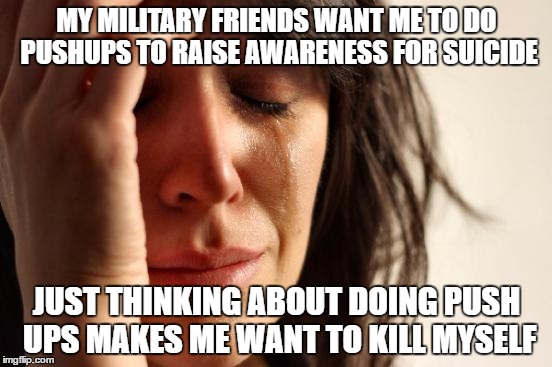 First World Problems Meme | MY MILITARY FRIENDS WANT ME TO DO PUSHUPS TO RAISE AWARENESS FOR SUICIDE; JUST THINKING ABOUT DOING PUSH UPS MAKES ME WANT TO KILL MYSELF | image tagged in memes,first world problems | made w/ Imgflip meme maker
