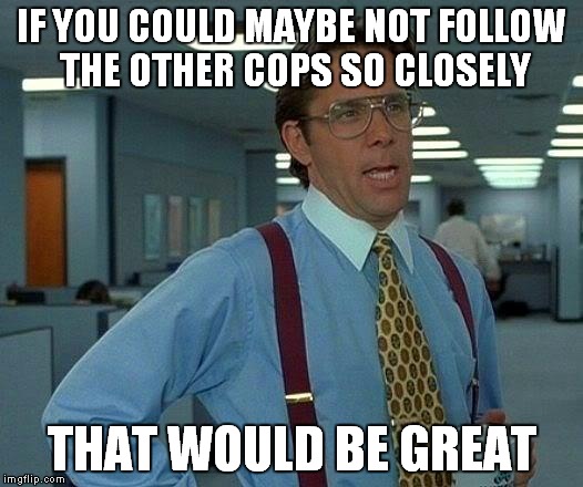 That Would Be Great Meme | IF YOU COULD MAYBE NOT FOLLOW THE OTHER COPS SO CLOSELY THAT WOULD BE GREAT | image tagged in memes,that would be great | made w/ Imgflip meme maker