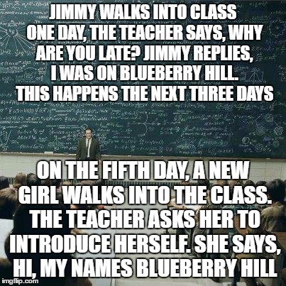 Jimmy should get a standing ovation! | JIMMY WALKS INTO CLASS ONE DAY, THE TEACHER SAYS, WHY ARE YOU LATE? JIMMY REPLIES, I WAS ON BLUEBERRY HILL. THIS HAPPENS THE NEXT THREE DAYS; ON THE FIFTH DAY, A NEW GIRL WALKS INTO THE CLASS. THE TEACHER ASKS HER TO INTRODUCE HERSELF. SHE SAYS, HI, MY NAMES BLUEBERRY HILL | image tagged in school | made w/ Imgflip meme maker