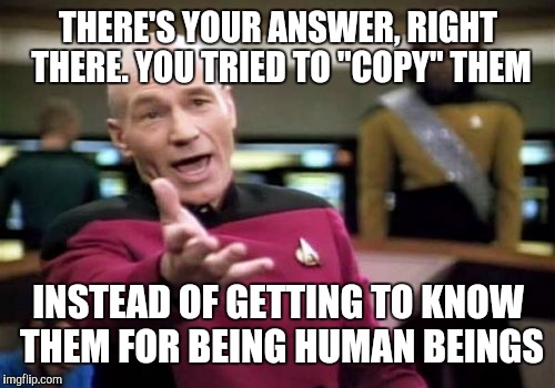 Picard Wtf Meme | THERE'S YOUR ANSWER, RIGHT THERE. YOU TRIED TO "COPY" THEM INSTEAD OF GETTING TO KNOW THEM FOR BEING HUMAN BEINGS | image tagged in memes,picard wtf | made w/ Imgflip meme maker