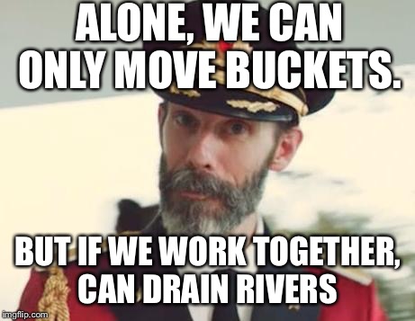 Desperation at 8:40pm. I am fresh out of ideas. But if you are reading this, no more football or political memes please.  | ALONE, WE CAN ONLY MOVE BUCKETS. BUT IF WE WORK TOGETHER, CAN DRAIN RIVERS | image tagged in captain obvious | made w/ Imgflip meme maker