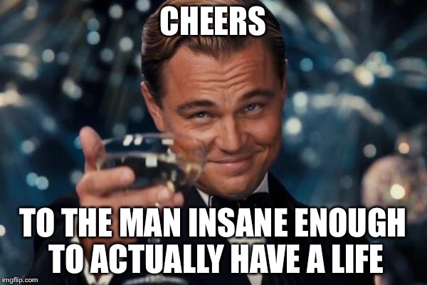 Leonardo Dicaprio Cheers | CHEERS; TO THE MAN INSANE ENOUGH TO ACTUALLY HAVE A LIFE | image tagged in memes,leonardo dicaprio cheers | made w/ Imgflip meme maker