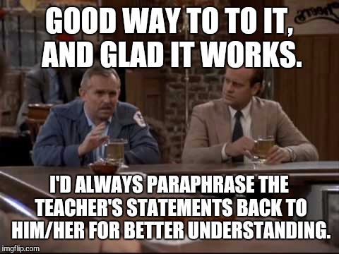 GOOD WAY TO TO IT, AND GLAD IT WORKS. I'D ALWAYS PARAPHRASE THE TEACHER'S STATEMENTS BACK TO HIM/HER FOR BETTER UNDERSTANDING. | made w/ Imgflip meme maker