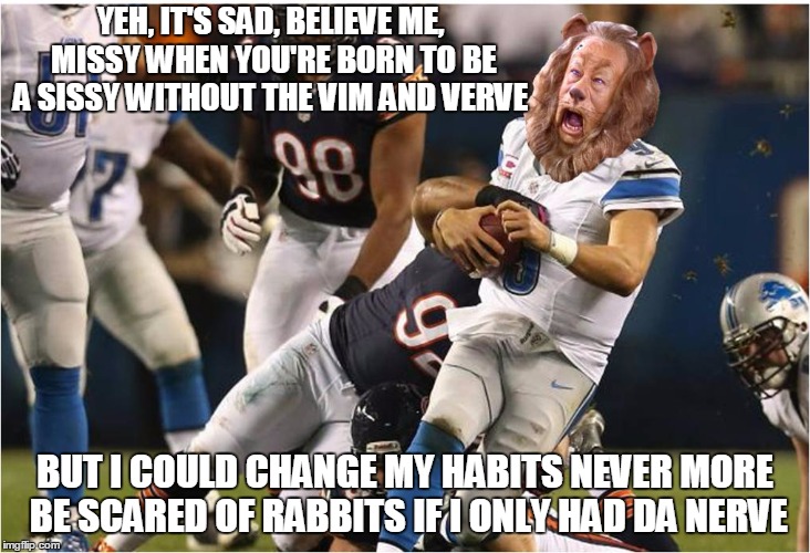 Lions get beat down by the lowly Bears | YEH, IT'S SAD, BELIEVE ME, MISSY
WHEN YOU'RE BORN TO BE A SISSY
WITHOUT THE VIM AND VERVE; BUT I COULD CHANGE MY HABITS
NEVER MORE BE SCARED OF RABBITS
IF I ONLY HAD DA NERVE | image tagged in detroit lions,chicago bears | made w/ Imgflip meme maker