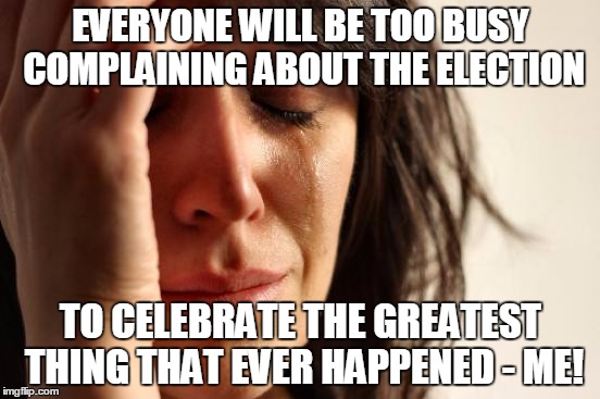 Damn birthday, just had to be on November 9th. | EVERYONE WILL BE TOO BUSY COMPLAINING ABOUT THE ELECTION; TO CELEBRATE THE GREATEST THING THAT EVER HAPPENED - ME! | image tagged in memes,first world problems | made w/ Imgflip meme maker