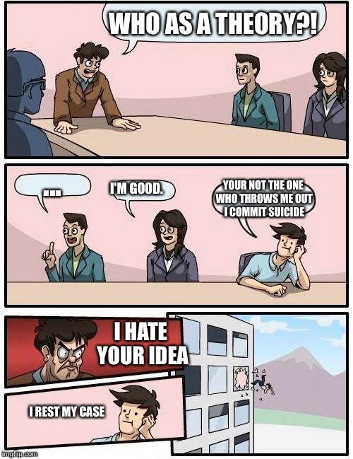 Boardroom Meeting Suggestion Meme | WHO AS A THEORY?! ... I'M GOOD. YOUR NOT THE ONE WHO THROWS ME OUT I COMMIT SUICIDE I HATE YOUR IDEA I REST MY CASE | image tagged in memes,boardroom meeting suggestion | made w/ Imgflip meme maker