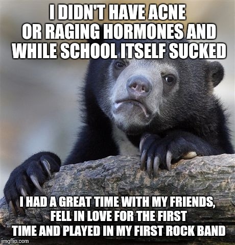 Confession Bear Meme | I DIDN'T HAVE ACNE OR RAGING HORMONES AND WHILE SCHOOL ITSELF SUCKED I HAD A GREAT TIME WITH MY FRIENDS, FELL IN LOVE FOR THE FIRST TIME AND | image tagged in memes,confession bear | made w/ Imgflip meme maker