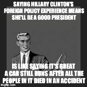 Kill Yourself Guy Meme | SAYING HILLARY CLINTON'S FOREIGN POLICY EXPERIENCE MEANS SHE'LL BE A GOOD PRESIDENT; IS LIKE SAYING IT'S GREAT A CAR STILL RUNS AFTER ALL THE PEOPLE IN IT DIED IN AN ACCIDENT | image tagged in memes,kill yourself guy | made w/ Imgflip meme maker
