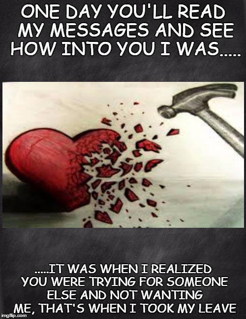Yup... | ONE DAY YOU'LL READ MY MESSAGES AND SEE HOW INTO YOU I WAS..... .....IT WAS WHEN I REALIZED YOU WERE TRYING FOR SOMEONE ELSE AND NOT WANTING ME, THAT'S WHEN I TOOK MY LEAVE | image tagged in black blank,broken heart,oh well,whatever,facebook,memes | made w/ Imgflip meme maker