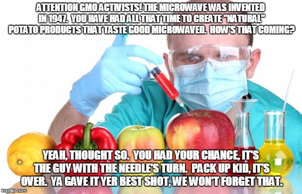 gmo fruits vegetables | ATTENTION GMO ACTIVISTS!
THE MICROWAVE WAS INVENTED IN 1947.  YOU HAVE HAD ALL THAT TIME TO CREATE "NATURAL" POTATO PRODUCTS THAT TASTE GOOD MICROWAVED.  HOW'S THAT COMING? YEAH, THOUGHT SO.  YOU HAD YOUR CHANCE, IT'S THE GUY WITH THE NEEDLE'S TURN.  PACK UP KID, IT'S OVER.  YA GAVE IT YER BEST SHOT, WE WON'T FORGET THAT. | image tagged in gmo fruits vegetables | made w/ Imgflip meme maker
