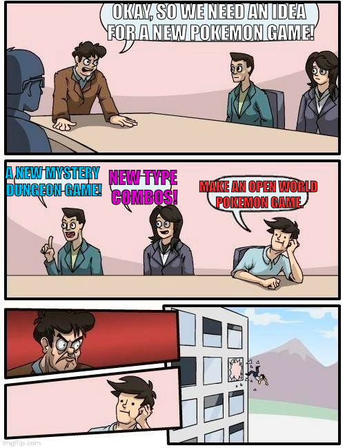 Boardroom Meeting Suggestion | OKAY, SO WE NEED AN IDEA FOR A NEW POKEMON GAME! A NEW MYSTERY DUNGEON GAME! MAKE AN OPEN WORLD POKEMON GAME. NEW TYPE COMBOS! | image tagged in memes,boardroom meeting suggestion | made w/ Imgflip meme maker